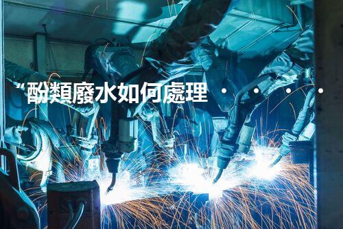 “酚類廢水如何處理？高效環(huán)保新方法引領(lǐng)綠色以后”